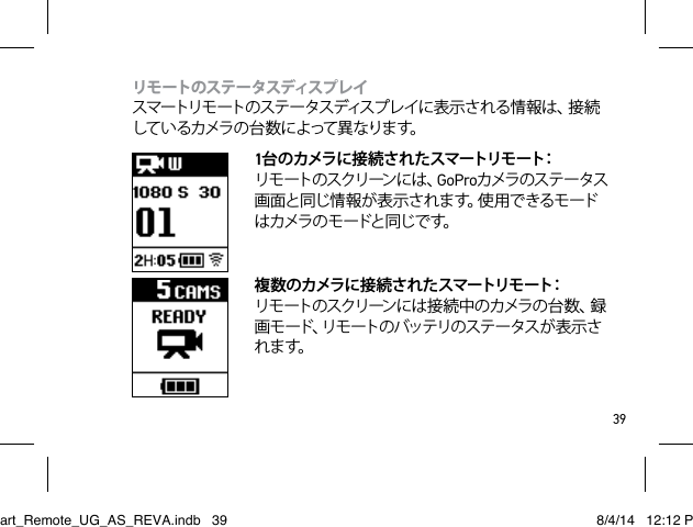 39リモ ートのステ ータスディスプレ イ  スマートリモ ートのステ ー タスディスプ レイに 表 示さ れる情 報 は 、接 続しているカメラの台数によって異なります。1台 のカメラ に接 続 され た スマートリモ ート：  リ モ ート の ス クリ ーン に は 、GoProカメラのステータス画面と同じ情報が表示されます。使用できるモードは カメラ の モ ードと 同じ で す。  複 数 のカメラに接 続 され たスマートリモ ート：  リ モ ー ト の ス ク リ ーン に は 接 続 中 の カ メ ラ の 台 数 、録画 モ ード、リモ ートの バッテリのス テー タス が 表 示 されます。Smart_Remote_UG_AS_REVA.indb   39 8/4/14   12:12 PM