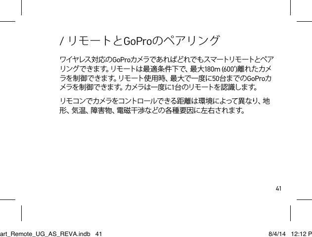 41ワイヤレス 対 応 の GoProカメラで あ れ ばど れで も スマートリモ ートとペ アリングできます。リモートは最適条件下で、最大180m (600’)離れたカメラを制御できます。リモート使用時、最大で一度に50台までのGoProカメラを制御で きます。カメラは一度 に1台 のリモ ートを認 識しま す。リモコンでカメラをコントロールできる距離は環 境によって異なり、地形 、気 温 、障 害 物 、電 磁 干 渉 な ど の 各 種 要 因 に 左 右 さ れ ま す 。/ リモートとGoProのペアリングSmart_Remote_UG_AS_REVA.indb   41 8/4/14   12:12 PM