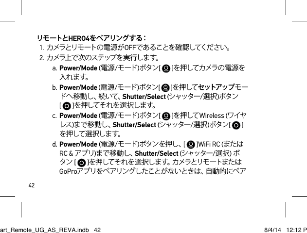 42リモートとHERO4を ペ ア リン グ す る：1. カメラとリモートの 電 源 が OFFであることを確認してください。2. カ メラ上 で 次 の ス テ ップ を 実 行 し ま す。a. Power/Mode (電源/モード )ボタン[   ]を押してカメラの 電 源を入れ ま す。b. Power/Mode (電源/モード )ボタン[   ]を押してセットアップ モード へ 移 動 し 、続 い て 、Shutter/Select (シャッター/選択)ボタン[   ]を押してそれを選択します。c. Power/Mode (電源/モード )ボタン[   ]を押して Wireless (ワイヤレス )まで移動し、Shutter/Select (シャッター/選択)ボタン[   ]を押して 選 択します。d. Power/Mode (電源/モード )ボタンを押し、[   ]WiFi RC (またはRC &amp; アプリ)まで移動し、Shutter/Select (シャッター/選択) ボタン[   ]を押してそれを 選 択しま す。カメラとリモ ートまたはGoProアプリをペアリングしたことがないときは、自動的にペアSmart_Remote_UG_AS_REVA.indb   42 8/4/14   12:12 PM