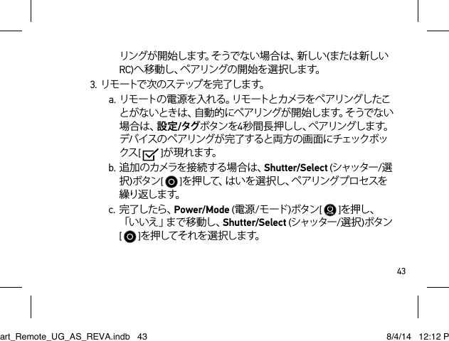 43リングが開始します。そうでない場合は、新しい(または新しいRC)へ移動し、ペアリングの開始を選択します。3. リ モ ートで 次 の ス テ ップ を 完 了 し ま す。a. リモートの電源を入れる。リモートとカメラをペアリングしたことがないときは、自動的にペアリングが開始します。そうでない場合は、設定/タグボタンを4秒 間 長 押 し し 、ペ ア リ ン グ し ま す 。デバイスのペアリングが完了すると両方の画面にチェックボックス[   ]が 現 れ ます。b.追加のカメラを接続する場合は、Shutter/Select (シャッター/選択)ボタン[   ]を押して、はいを選択し、ペアリングプロセスを繰り返しま す。  c. 完了したら、Power/Mode (電源/モード )ボタン[   ]を押し、「 い い え 」ま で 移 動 し 、Shutter/Select (シャッター/選択)ボタン [   ]を押してそれを選択します。Smart_Remote_UG_AS_REVA.indb   43 8/4/14   12:12 PM