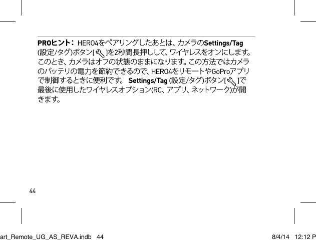 44PROヒ ン ト：  HERO4を ペ ア リ ン グ し た あ と は 、カ メ ラ の Settings/Tag  (設定/タグ )ボタン[  ]を2秒間長押しして、ワイヤレスをオンにします。このとき、カメラはオフの状態のままになります。この方法ではカメラのバッテリの電 力を節約できるので、HERO4をリモ ートや GoProアプリで 制 御 するとき に便 利 で す。  Settings/Tag (設定/タグ )ボタン[  ]で最後に使用したワイヤレスオプション(RC、ア プ リ 、ネ ッ ト ワ ー ク )が開きます。Smart_Remote_UG_AS_REVA.indb   44 8/4/14   12:12 PM