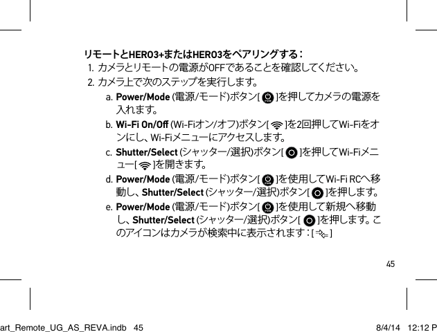 45リモートとHERO3+またはHERO3を ペ アリン グ す る：1. カメラとリモートの 電 源 が OFFであることを確認してください。2. カ メラ上 で 次 の ス テ ップ を 実 行 し ま す。a. Power/Mode (電源/モード )ボタン[   ]を押してカメラの 電 源を入れ ま す。b. Wi-Fi On/Oﬀ (Wi-Fiオン/オフ)ボタン[   ]を2回 押して Wi-Fiをオンにし 、Wi-Fiメニュー にアクセスしま す。c. Shutter/Select (シャッター/選択)ボタン[   ]を押して Wi-Fiメニュー[   ]を開 きます。d. Power/Mode (電源/モード )ボタン[   ]を 使 用して Wi-Fi RCへ移動し、Shutter/Select (シャッター/選択)ボタン[   ]を押しま す。e. Power/Mode (電源/モード )ボタン[   ]を 使 用して 新 規 へ 移 動し、Shutter/Select (シャッター/選択)ボタン[  ]を押しま す。このアイコンはカメラが検索中に表示されます：[  ]Smart_Remote_UG_AS_REVA.indb   45 8/4/14   12:12 PM