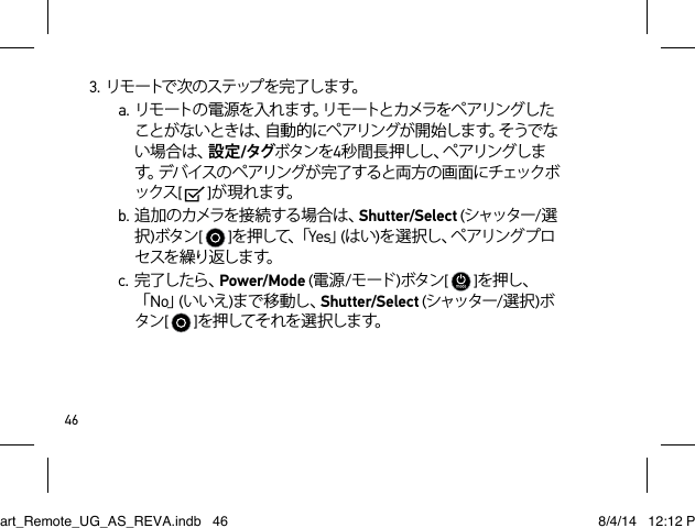 463. リ モ ートで 次 の ス テ ップ を 完 了 し ま す。a. リモ ートの 電 源を 入れ ます。リモ ートとカメラをペ アリングしたことがないときは、自動的にペアリングが開始します。そうでない場合は、設定/タグボタンを4秒 間 長 押 し し 、ペ ア リ ン グ し ます。デバイスのペアリングが完了すると両方の画面にチェックボックス[   ]が 現 れ ます。b.追加のカメラを接続する場合は、Shutter/Select (シャッター/選択)ボタン[   ]を 押 し て 、「 Yes」(はい)を 選 択 し 、ペ ア リ ン グ プ ロセ スを 繰り返しま す。c. 完了したら、Power/Mode (電源/モード )ボタン[   ]を押し、「No」(いいえ)まで移動し、Shutter/Select (シャッター/選択)ボタン[   ]を押してそれを選択します。Smart_Remote_UG_AS_REVA.indb   46 8/4/14   12:12 PM