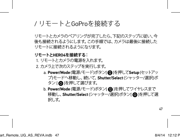 47リモートとカメラのペアリングが完了したら、下記のステップに従い、今後も接続されるようにします。この手順では、カメラは最後に接続したリモートに接続されるようになります。リモートとHERO4を 接 続 する：1. リモートとカメラの電源を入れます。2. カ メラ上 で 次 の ス テ ップ を 実 行 し ま す。a. Power/Mode (電源/モード )ボタン[   ]を押してSetup (セ ットアップ)モ ー ド へ 移 動 し 、続 い て 、Shutter/Select (シャッター/選択)ボタン[   ]を 押して 選 び ます。b. Power/Mode (電源/モード )ボタン[   ]を押してワイヤレスま で移動し、Shutter/Select (シャッター/選択)ボタン[   ]を押して選択しす。/ リモートとGoProを接続するSmart_Remote_UG_AS_REVA.indb   47 8/4/14   12:12 PM