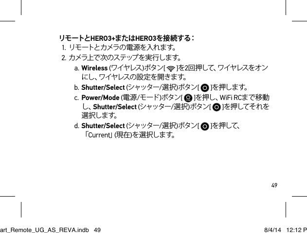 49リモートとHERO3+またはHERO3を 接 続 す る：1. リモートとカメラの電源を入れます。2. カ メラ上 で 次 の ス テ ップ を 実 行 し ま す。a. Wireless (ワイヤレス )ボタン[   ]を2回 押 し て 、ワ イ ヤ レ ス を オ ンに し 、ワ イ ヤ レ ス の 設 定 を 開 き ま す 。b. Shutter/Select (シャッター/選択)ボタン[   ]を押しま す。c. Power/Mode (電源/モード )ボタン[   ]を押し、WiFi RCまで移動し、Shutter/Select (シャッター/選択)ボタン[   ]を押してそれを選 択しま す。d. Shutter/Select (シャッター/選択)ボタン[   ]を押して、「Current」(現在)を 選 択しま す。Smart_Remote_UG_AS_REVA.indb   49 8/4/14   12:12 PM