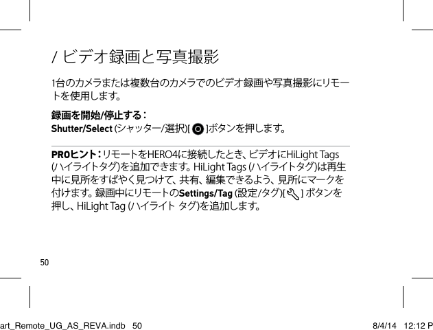 50/ ビデオ録画と写真撮影1台 のカメラまた は複 数 台 のカメラで のビ デオ 録 画 や写 真 撮 影 にリモ ートを 使 用し ます。録画を開始/停 止 す る：  Shutter/Select (シャッター/選択)[   ]ボタン を押します。PROヒ ン ト：リモートをHERO4に接続したとき、ビデオにHiLightTags(ハイライトタグ)を追加できます。HiLightTags(ハイライトタグ)は再生中に見所をすばやく見つけて、共有、編集できるよう、見所にマークを付 け ま す。録 画 中 に リ モ ー ト の Settings/Tag (設定/タグ )[   ]ボタンを押し、HiLightTag(ハイライトタグ)を追加します。Smart_Remote_UG_AS_REVA.indb   50 8/4/14   12:12 PM