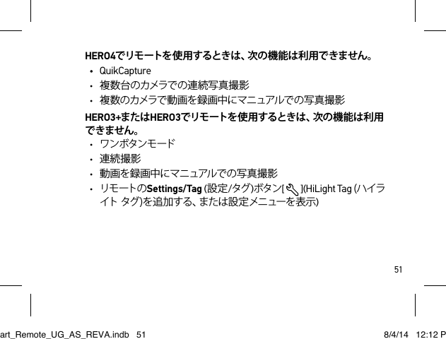 51HERO4でリモートを使 用するときは、次の機能は利用できません。• QuikCapture• 複 数 台 のカメラで の 連 続 写 真 撮 影• 複数のカメラで動画を録画中にマニュアルでの写真撮影HERO3+またはHERO3でリモートを使 用するときは、次の機能は利用できません。• ワンボタンモード• 連続撮影• 動画を録 画中にマニュアルでの写真 撮 影• リモ ートの Settings/Tag (設定/タグ )ボタン[  ](HiLight Tag (ハイライトタグ)を追加する、または設定メニューを表示)Smart_Remote_UG_AS_REVA.indb   51 8/4/14   12:12 PM