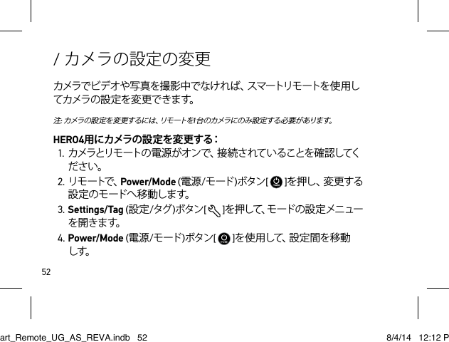 52/ カメラの設定の変更カメラで ビデ オや 写 真 を 撮 影 中 でな け れ ば、スマートリモ ートを 使 用してカメラ の 設 定 を 変 更 で き ます。注: カ メ ラ の 設 定 を 変 更 す る に は 、リ モ ー ト を1台 の カメラ にの み 設 定 する 必 要 が ありま す。HERO4用にカメラの設定を変更する：1. カメラとリモートの 電 源 がオン で、接 続 さ れて いることを確 認してください。2. リモ ートで、Power/Mode (電源/モード )ボタン[   ]を 押 し 、変 更 す る設 定 の モ ード へ 移 動 しま す。3. Settings/Tag (設定/タグ )ボタン[  ]を 押 し て 、モ ー ド の 設 定 メ ニ ュ ーを開きます。4. Power/Mode (電源/モード )ボタン[   ]を 使 用 し て 、設 定 間 を 移 動 しす。Smart_Remote_UG_AS_REVA.indb   52 8/4/14   12:12 PM