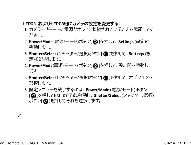 54HERO3+およびHERO3用にカメラの設定を変更する：1. カメラとリモートの 電 源 がオン で、接 続 さ れて いることを確 認してください。2. Power/Mode (電源/モード )ボタン[   ]を押して、Settings (設定)へ移 動しま す。3. Shutter/Select (シャッター/選択)ボタン[   ]を押して、Settings (設定)を 選 択しま す。4. Power/Mode(電源/モード ) ボタン[   ]を 押 し て 、設 定 間 を 移 動 し ます。5. Shutter/Select (シャッター/選択)ボタン[   ]を 押 し て 、オ プ シ ョ ン を選 択しま す。6. 設 定 メニューを 終了するには 、Power/Mode (電源/モード )ボタン  [   ]を押してEXIT (終了)に移動し、Shutter/Select (シャッター/選択)ボタン[   ]を押してそれを選択します。Smart_Remote_UG_AS_REVA.indb   54 8/4/14   12:12 PM