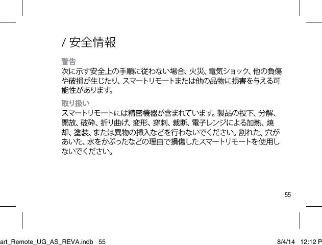 55/ 安全情報警告 次に示す安 全上の手順に従わない場 合、火 災、電 気ショック、他の負傷や破損が生じたり、スマートリモートまたは他の品物に損害を与える可能 性 が あります。取り扱い スマートリモ ートには 精 密 機 器 が含 まれて いま す。製 品 の 投 下、分 解 、開放、破砕、折り曲げ、変形、穿刺、裁断、電子レンジによる加熱、焼却、塗装、または異物の挿入などを行わないでください。割れた、穴があ いた 、水 をかぶった などの 理 由 で 損 傷した スマートリモ ートを 使 用しないでください。 Smart_Remote_UG_AS_REVA.indb   55 8/4/14   12:12 PM