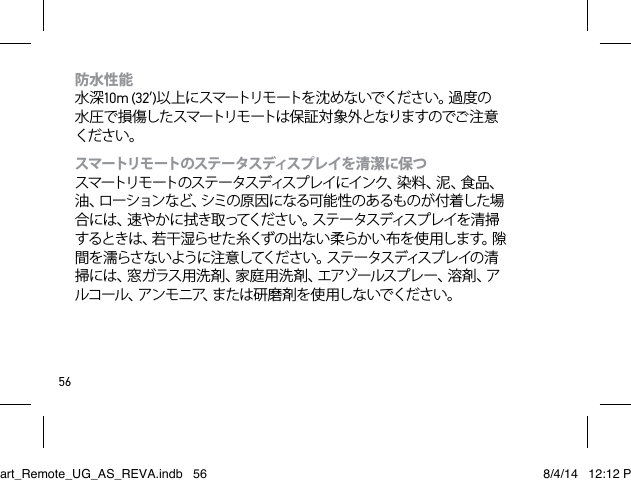 56防水性能 水深10m (32’)以 上 に スマートリモ ートを 沈 めな いでくださ い。過 度 の水 圧 で 損 傷した スマートリモ ートは 保 証 対 象 外 となりま すのでご 注 意ください。スマートリモ ートのステ ータスディスプ レイを 清 潔 に保 つ  スマートリモ ートのステ ータスディスプ レイにインク、染 料 、泥 、食 品 、油、ローションなど、シミの原因になる可能性のあるものが付着した場合には、速やかに拭き取ってください。ステータスディスプレイを清掃するときは、若干湿らせた糸くずの出ない柔らかい布を使用します。隙間を濡らさないように注意してください。ステータスディスプレイの清掃には、窓ガラス用洗剤、家庭用洗剤、エアゾールスプレー、溶剤、アルコール、アンモニア、または研磨剤を使用しないでください。Smart_Remote_UG_AS_REVA.indb   56 8/4/14   12:12 PM