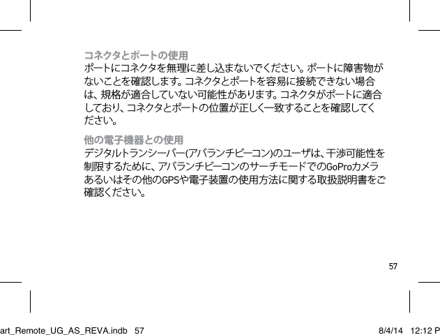 57コネクタとポ ートの 使 用  ポートに コネクタを 無 理 に 差し込 ま ないでくだ さい 。ポートに 障 害 物 がないことを確 認します。コネクタとポートを容易に接続できない場合は、規格が適合していない可能性があります。コネクタがポートに適合しており、コネクタとポートの 位 置 が 正しく一 致 することを 確 認してください。他の電子機器との使用 デジタルトランシーバー(アバ ランチ ビーコン )の ユ ー ザ は 、干 渉 可 能 性 を制限するために、アバランチビーコンのサーチモードでのGoProカメラあるいはその他のGPSや電子 装置の 使 用方 法に 関する取 扱説 明書をご確認ください。Smart_Remote_UG_AS_REVA.indb   57 8/4/14   12:12 PM