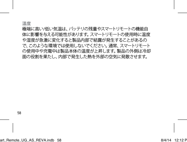 58温度 極端に高い/低 い 気 温 は 、バッテリの 残 量 やスマートリモ ートの 機 能 自体 に 影 響 を与える可 能 性 が ありま す。スマートリモ ートの 使 用 時 に 温 度や湿度が急激に変化すると製品内部で結露が発生することがあるので、このような 環 境 で は 使 用し な いでくだ さい 。通 常 、スマートリモ ートの使用中や充電中は製品本体の温度が上昇します。製品の外側は冷却面の役割を果たし、内部で発生した熱を外部の空気に発散させます。Smart_Remote_UG_AS_REVA.indb   58 8/4/14   12:12 PM