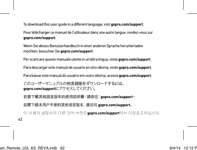 62To download this user guide in a diﬀerent language, visit gopro.com/support.Pour télécharger ce manuel de l’utilisateur dans une autre langue, rendez-vous sur  gopro.com/support. Wenn Sie dieses Benutzerhandbuch in einer anderen Sprache herunterladen möchten, besuchen Sie gopro.com/support. Per scaricare questo manuale utente in un’altra lingua, visita gopro.com/support.Para descargar este manual de usuario en otro idioma, visite gopro.com/support. Para baixar este manual do usuário em outro idioma, acesse gopro.com/support. このユーザーマニュアルの他言語版をダウンロードするには、 gopro.com/supportに アク セ スしてくだ さ い 。若要下載其他語言版本的使用說明書，請前往：gopro.com/support。如需下载本用户手册的其他语言版本，请访问 gopro.com/support。이 사용자 설명서의 다른 언어 버전은gopro.com/support에서 다운로 드하십시오.Smart_Remote_UG_AS_REVA.indb   62 8/4/14   12:12 PM