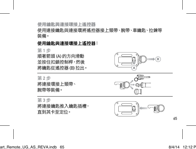 65使用鑰匙與連接環接上遙控器 使用連接鑰匙與連接環將遙控器接上頸帶、腕帶、車鑰匙、拉鍊等裝 備。使用鑰匙與連接環接上遙控器：第 1 步順著箭頭 (A) 的方向滑動 並 按 住 扣 鎖 控 制 桿，然 後  將鑰匙從遙控器 (B) 拉 出。第 2 步將連接環接上頸帶、 腕 帶 等 裝 備。第 3 步將連接鑰匙推入鑰匙插槽，直 到 其 卡 至 定 位。ABSmart_Remote_UG_AS_REVA.indb   65 8/4/14   12:12 PM