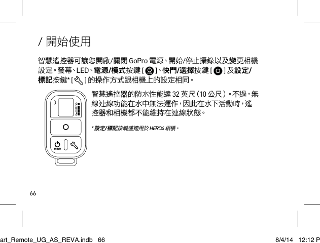 66/ 開始使用智慧遙控器可讓您開啟/關閉 GoPro 電 源、開 始 /停止攝錄以及變更相機設 定。螢 幕、LED、電源/模式按鍵 [   ]、快門/選擇按鍵 [   ] 及設定/標記按鍵* [  ] 的操作方式跟相機上的設定相同。智慧遙控器的防水性能達 32 英 尺（ 10 公 尺 ）。 不 過 ， 無線連線功能在水中無法運作，因此在水下活動時，遙控器和相機都不能維持在連線狀態。 * 設定/標記按鍵僅適用於 HERO4 相 機。Smart_Remote_UG_AS_REVA.indb   66 8/4/14   12:12 PM