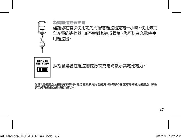 67為智慧遙控器充電 建議您在首次使用前先將智慧遙控器充電一小時。使用未完全充電的遙控器，並不會對其造成損壞。您可以在充電時使用 遙 控 器。狀態螢幕會在遙控器開啟或充電時顯示其電池電力。 備註：當遙控器正在搜尋相機時，電池電力會消耗地較快。如果您不會在充電時使用遙控器，請確認 已 將 其 關 閉 以 節 省 電 池 電 力。Smart_Remote_UG_AS_REVA.indb   67 8/4/14   12:12 PM