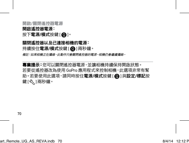 70開啟/關閉遙控器電源 開啟遙控器電源： 按下電源/模式按鍵 [   ]。關閉遙控器以及已連接相機的電源： 持續按住電源/模式按鍵 [   ] 兩 秒 鐘。  備註：如果相機正在攝錄，此動作只會關閉遙控器的電源。相機仍會繼續攝錄。專 業 提 示：您可以關閉遙控器電源，並讓相機持續保持開啟狀態。若要從遙控器改為使用 GoPro 應用程式來控制相機，此選項非常有幫助。若要使用此選項，請同時按住電源/模式按鍵 [   ] 與設定/標記按鍵 [  ] 兩 秒 鐘。Smart_Remote_UG_AS_REVA.indb   70 8/4/14   12:12 PM