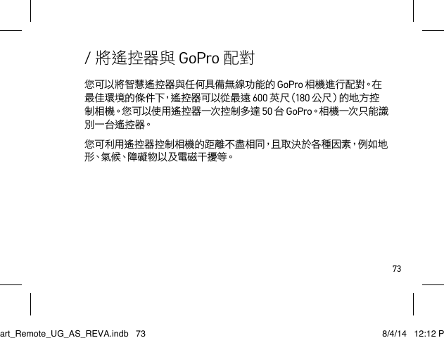 73您可以將智慧遙控器與任何具備無線功能的 GoPro 相 機 進 行 配 對。在最佳環境的條件下，遙控器可以從最遠 600 英 尺（180 公尺）的地方控制 相 機。您 可 以 使 用 遙 控 器 一次 控 制 多 達  50 台 GoPro。相 機 一次 只 能 識別一台遙控器。您可利用遙控器控制相機的距離不盡相同，且取決於各種因素，例如地形、氣 候、障 礙 物 以 及 電 磁 干 擾 等。/ 將遙控器與 GoPro 配對Smart_Remote_UG_AS_REVA.indb   73 8/4/14   12:12 PM