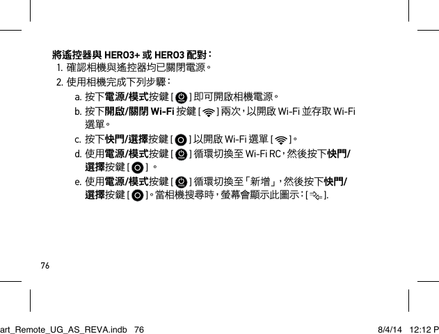 76將遙控器與 HERO3+ 或 HERO3 配 對：1.確認相機與遙控器均已關閉電源。2.使用相機完成下列步驟：a.按下電源/模式按鍵 [   ] 即 可 開 啟 相 機 電 源。b.按下開啟/關閉 Wi-Fi 按鍵 [   ] 兩 次，以 開 啟  Wi-Fi 並存取 Wi-Fi 選 單。c.按下快門/選擇按鍵 [   ] 以開啟 Wi-Fi 選單 [   ]。d.使用電源/模式按鍵 [   ] 循環切換至 Wi-Fi RC，然 後 按 下 快門/選擇按鍵 [   ] 。e.使用電源/模式按鍵 [   ] 循 環 切換 至「新 增」，然 後 按 下快門/選擇按鍵 [   ]。當 相 機 搜 尋 時，螢 幕 會 顯 示 此 圖 示：[   ].Smart_Remote_UG_AS_REVA.indb   76 8/4/14   12:12 PM