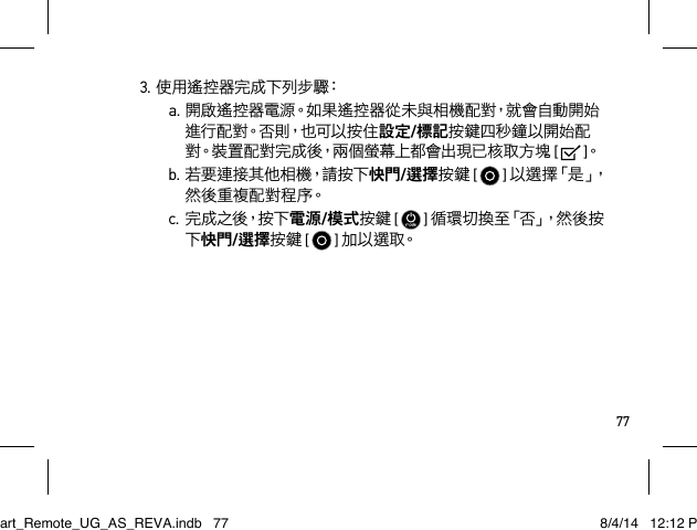 773.使用遙控器完成下列步驟：a.開啟遙控器電源。如果遙控器從未與相機配對，就會自動開始進 行 配 對。否 則，也 可 以 按 住 設定/標記按鍵四秒鐘以開始配對。裝置配對完成後，兩個螢幕上都會出現已核取方塊 [   ]。b.若要連接其他相機，請按下快門/選擇按鍵 [  ] 以 選 擇 「 是 」， 然後重複配對程序。c. 完 成 之 後，按 下 電源/模式按鍵 [  ] 循 環 切 換 至 「 否 」， 然 後 按下快門/選擇按鍵 [  ] 加 以 選 取。Smart_Remote_UG_AS_REVA.indb   77 8/4/14   12:12 PM