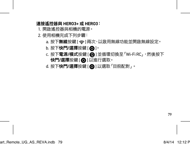 79連接遙控器與 HERO3+ 或 HERO3：1.開啟遙控器與相機的電源。2.使用相機完成下列步驟：a.按下無線按鍵 [  ] 兩 次，以 啟 用 無 線 功 能 並 開 啟 無 線 設 定。b.按下快門/選擇按鍵 [  ]。c.按下電源/模式按鍵 [   ] 並 循 環 切 換 至「Wi-Fi RC」， 然 後 按 下快門/選擇按鍵 [  ] 以進行選取。d.按下快門/選擇按鍵 [  ] 以 選 取 「 目 前 配 對 」。Smart_Remote_UG_AS_REVA.indb   79 8/4/14   12:12 PM