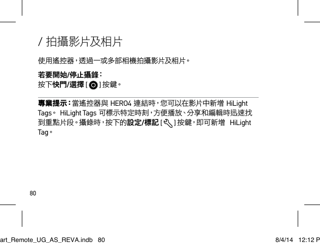 80/ 拍攝影片及相片使 用 遙 控 器，透 過 一 或 多 部 相 機 拍 攝 影 片及 相 片。若要開始/停 止 攝 錄：  按下快門/選擇 [   ] 按 鍵。專 業 提 示：當遙控器與HERO4連結時，您可以在影片中新增HiLight Tags。HiLight Tags可標示特定時刻，方便播放、分享和編輯時迅速找到 重 點 片 段。攝 錄 時，按 下 的 設定/標記 [   ] 按鍵，即可新增HiLight Tag。Smart_Remote_UG_AS_REVA.indb   80 8/4/14   12:12 PM