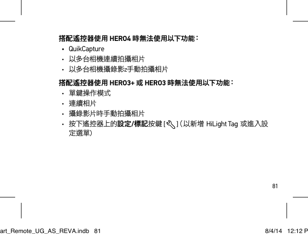 81搭配遙控器使用 HERO4 時 無 法 使 用 以 下 功 能：• QuikCapture•  以多台相機連續拍攝相片•  以多台相機攝錄影z手動拍攝相片搭配遙控器使用 HERO3+ 或 HERO3 時 無 法 使 用 以 下 功 能：•  單鍵操作模式•  連續相片•  攝 錄 影片時手動拍攝相片•  按下遙控器上的設定/標記按鍵 [  ]（以新增  HiLight Tag或進入設定選單)Smart_Remote_UG_AS_REVA.indb   81 8/4/14   12:12 PM