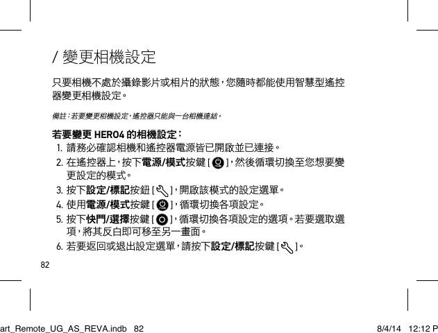 82/ 變更相機設定只要相機不處於攝錄影片或相片的狀態，您隨時都能使用智慧型遙控器 變 更 相 機 設 定。備註：若要變更相機設定，遙控器只能與一台相機連結。若要變更 HERO4 的 相 機 設 定：1.請務必確認相機和遙控器電源皆已開啟並已連接。2.在遙 控 器 上，按 下 電源/模式按鍵 [   ]，然後循環切換至您想要變更 設 定 的 模 式。3.按下設定/標記按鈕 [  ]，開啟該模式的設定選單。4.使用電源/模式按鍵 [   ]，循環切換各項設定。5.按下快門/選擇按鍵 [   ]，循環切換各項設定的選項。若要選取選項，將其反白即可移至另一畫面。6.若要返回或退出設定選單，請按下設定/標記按鍵 [  ]。Smart_Remote_UG_AS_REVA.indb   82 8/4/14   12:12 PM