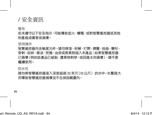 84/ 安全資訊警告 若 未 遵 守 以 下 安 全 指 示，可 能 導 致 起 火、觸 電，或 對 智 慧 遙 控 器 或 其 他財產 造 成 傷 害 或 損 壞。使用操作 智慧遙控器內含敏感元件。請勿摔落、拆解、打開、擠壓、扭曲、變形、穿刺、絞碎、微波、焚燒、油漆或將異物插入本產品。如果智慧遙控器已損壞（例如該產品已破裂、遭異物刺穿，或因進水而損壞），請不要繼 續 使 用。防水性 請勿將智慧遙控器浸入深度超過 32 英 尺（10 公尺） 的 水 中。水 壓 過 大而導致智慧遙控器損壞並不在保固範圍內。Smart_Remote_UG_AS_REVA.indb   84 8/4/14   12:12 PM