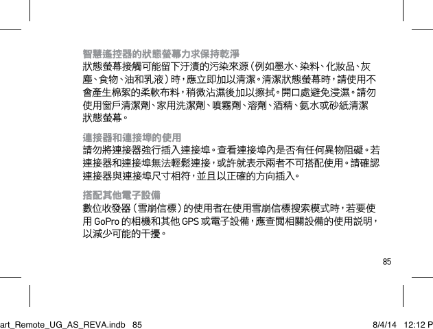 85智慧遙控器的狀態螢幕力求保持乾淨 狀態螢幕接觸可能留下汙漬的污染來源（例如墨水、染料、化妝品、灰塵、食物、油和乳液）時，應立即加以清潔。清潔狀態螢幕時，請使用不會產生棉絮的柔軟布料，稍微沾濕後加以擦拭。開口處避免浸濕。請勿使 用 窗 戶清 潔 劑、家 用 洗 潔 劑、噴 霧 劑、溶 劑、酒 精、氨 水 或 砂 紙 清 潔狀 態 螢 幕。連接器和連接埠的使用 請勿將連接器強行插入連接埠。查看連接埠內是否有任何異物阻礙。若連接器和連接埠無法輕鬆連接，或許就表示兩者不可搭配使用。請確認連接器與連接埠尺寸相符，並且以正確的方向插入。搭配其他電子設備 數 位 收 發 器（雪 崩 信 標）的 使 用 者 在 使 用 雪 崩 信 標 搜 索 模 式 時，若 要 使用 GoPro 的相機和其他 GPS 或電子設備，應查閱相關設備的使用說明，以 減 少 可能 的 干 擾。Smart_Remote_UG_AS_REVA.indb   85 8/4/14   12:12 PM