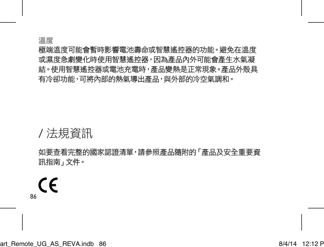 86/ 法規資訊如要查看完整的國家認證清單，請參照產品隨附的「產品及安全重要資訊 指 南」文 件。溫度 極端溫度可能會暫時影響電池壽命或智慧遙控器的功能。避免在溫度或濕度急劇變化時使用智慧遙控器，因為產品內外可能會產生水氣凝結。使用智慧遙控器或電池充電時，產品變熱是正常現象。產品外殼具有冷卻功能，可將內部的熱氣導出產品，與外部的冷空氣調和。Smart_Remote_UG_AS_REVA.indb   86 8/4/14   12:12 PM