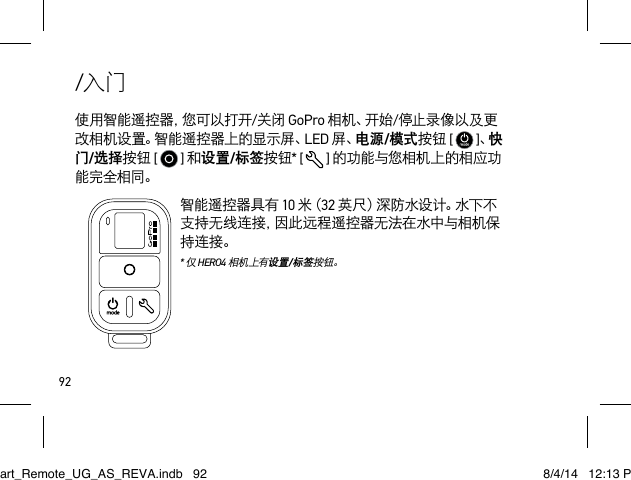 92/入门使 用 智 能 遥 控 器 ，您 可 以 打 开 /关闭 GoPro 相 机 、开 始 /停止录像以及更改相机设置。智能遥控器上的显示屏、LED 屏、电源/模式按钮 [   ]、快门/选择按钮 [   ] 和设置/标签按钮* [   ] 的功能与您相机上的相应功能完全相同。智能遥控器具有 10 米（ 32 英尺）深防水设计。水下不支持无线连接，因此远程遥控器无法在水中与相机保持连接。  * 仅 HERO4 相机上有设置/标签按钮。Smart_Remote_UG_AS_REVA.indb   92 8/4/14   12:13 PM