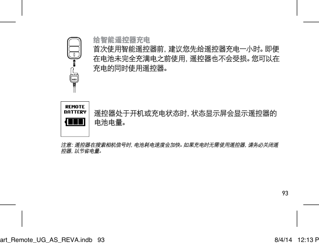 93给智能遥控器充电 首次使用智能遥控器前，建议您先给遥控器充电一小时。即便在电池未完全充满电之前使用，遥控器也不会受损。您可以在充电的同时使用遥控器。遥控器处于开机或充电状态时，状态显示屏会显示遥控器的电池电量。 注意：遥控器在搜索相机信号时，电池耗电速度会加快。如果充电时无需使用遥控器，请务必关闭遥控器，以节省电量。Smart_Remote_UG_AS_REVA.indb   93 8/4/14   12:13 PM