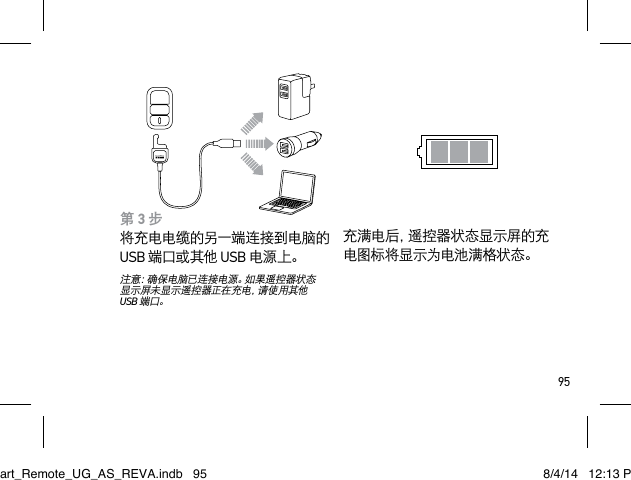 95第 3 步 将充电电缆的另一端连接到电脑的 USB 端口或其他 USB 电源上。注意：确保电脑已连接电源。如果遥控器状态显示屏未显示遥控器正在充电，请使用其他 USB 端口。充满电后，遥控器状态显示屏的充电图标将显示为电池满格状态。Smart_Remote_UG_AS_REVA.indb   95 8/4/14   12:13 PM