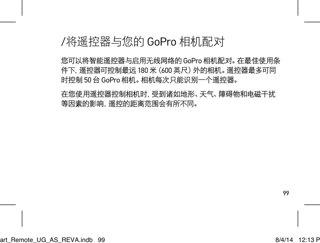 99您可以将智能遥控器与启用无线网络的 GoPro 相机配对。在最佳使用条件 下 ，遥 控 器 可 控 制 最 远  180 米（ 600 英尺）外的相机。遥控器最多可同时控制 50 台 GoPro 相机。相机每次只能识别一个遥控器。在您使用遥控器控制相机时，受到诸如地形、天气、障碍物和电磁干扰等因素的影响，遥控的距离范围会有所不同。/将遥控器与您的 GoPro 相机配对Smart_Remote_UG_AS_REVA.indb   99 8/4/14   12:13 PM