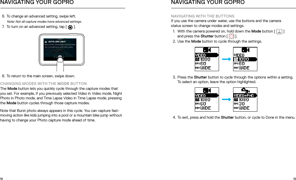 18 196.  To change an advanced setting, swipe left.Note: Not all capture modes have advanced settings.7.  To turn on an advanced setting, tap [   ].8.  To return to the main screen, swipe down.CHANGING MODES WITH THE MODE BUTTONThe Mode button lets you quickly cycle through the capture modes that you set. For example, if you previously selected Video in Video mode, Night Photo in Photo mode, and Time Lapse Video in Time Lapse mode, pressing the Mode button cycles through those capture modes. Note that Burst photo always appears in this cycle. You can capture fast-moving action like kids jumping into a pool or a mountain bike jump without having to change your Photo capture mode ahead of time. NAVIGATING YOUR GOPRONAVIGATING WITH THE BUTTONSIf you use the camera under water, use the buttons and the camera  status screen to change modes and settings.1.  With the camera powered on, hold down the Mode button [   ]  and press the Shutter button [   ].2.  Use the Mode button to cycle through the settings. 3.  Press the Shutter button to cycle through the options within a setting. To select an option, leave the option highlighted. 4.  To exit, press and hold the Shutter button, or cycle to Done in the menu.NAVIGATING YOUR GOPRO