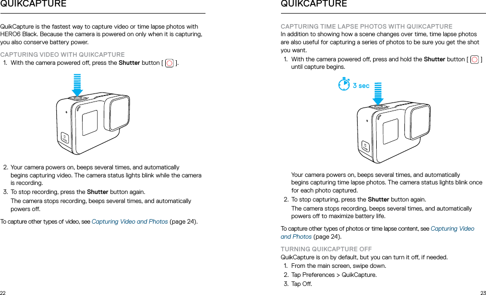 22 23QuikCapture is the fastest way to capture video or time lapse photos with HERO6 Black. Because the camera is powered on only when it is capturing, you also conserve battery power.CAPTURING VIDEO WITH QUIKCAPTURE1.  With the camera powered o, press the Shutter button [  ].  2.  Your camera powers on, beeps several times, and automatically  begins capturing video. The camera status lights blink while the camera is recording. 3.  To stop recording, press the Shutter button again.   The camera stops recording, beeps several times, and automatically powers o.To capture other types of video, see Capturing Video and Photos (page 24).QUIKCAPTURECAPTURING TIME LAPSE PHOTOS WITH QUIKCAPTUREIn addition to showing how a scene changes over time, time lapse photos are also useful for capturing a series of photos to be sure you get the shot you want.1.  With the camera powered o, press and hold the Shutter button [   ] until capture begins.  3 sec  Your camera powers on, beeps several times, and automatically  begins capturing time lapse photos. The camera status lights blink once for each photo captured. 2.  To stop capturing, press the Shutter button again.   The camera stops recording, beeps several times, and automatically powers o to maximize battery life.To capture other types of photos or time lapse content, see Capturing Video and Photos (page 24).TURNING QUIKCAPTURE OFFQuikCapture is on by default, but you can turn it o, if needed.1.  From the main screen, swipe down.2.  Tap Preferences &gt; QuikCapture.3.  Tap O.QUIKCAPTURE