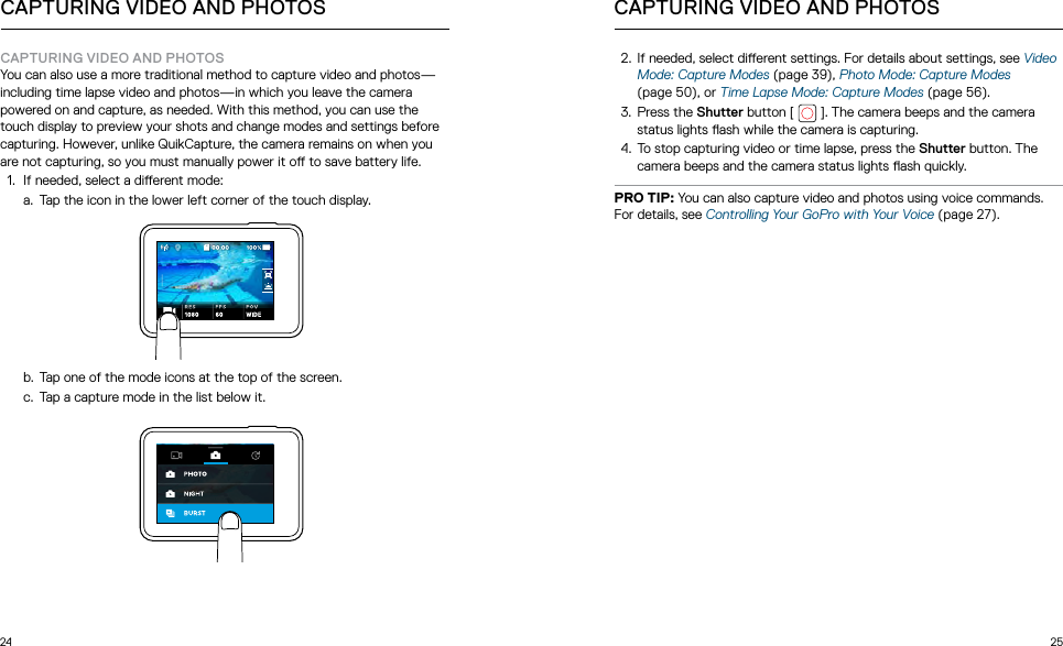 24 25CAPTURING VIDEO AND PHOTOSYou can also use a more traditional method to capture video and photos—including time lapse video and photos—in which you leave the camera powered on and capture, as needed. With this method, you can use the touch display to preview your shots and change modes and settings before capturing. However, unlike QuikCapture, the camera remains on when you are not capturing, so you must manually power it o to save battery life.1.  If needed, select a dierent mode:a.  Tap the icon in the lower left corner of the touch display. b.  Tap one of the mode icons at the top of the screen.c.  Tap a capture mode in the list below it.  CAPTURING VIDEO AND PHOTOS CAPTURING VIDEO AND PHOTOS2.  If needed, select dierent settings. For details about settings, see Video Mode: Capture Modes (page 39), Photo Mode: Capture Modes (page 50), or Time Lapse Mode: Capture Modes (page 56).3.  Press the Shutter button [   ]. The camera beeps and the camera status lights ash while the camera is capturing.4.  To stop capturing video or time lapse, press the Shutter button. The camera beeps and the camera status lights ash quickly.PRO TIP: You can also capture video and photos using voice commands. For details, see Controlling Your GoPro with Your Voice (page 27).