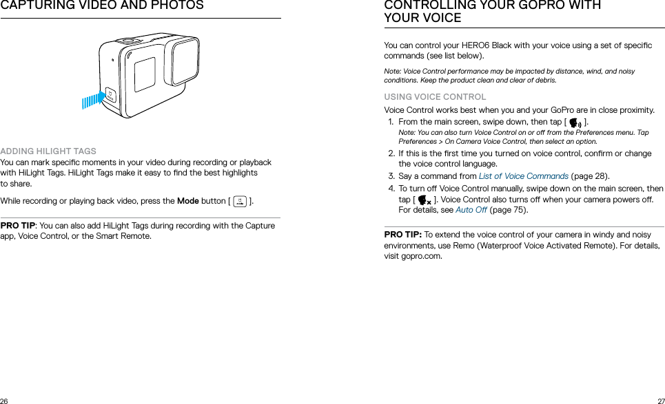 26 27ADDING HILIGHT TAGSYou can mark specic moments in your video during recording or playback with HiLight Tags. HiLight Tags make it easy to nd the best highlights  to share.While recording or playing back video, press the Mode button [  ].PRO TIP: You can also add HiLight Tags during recording with the Capture app, Voice Control, or the Smart Remote. CAPTURING VIDEO AND PHOTOSYou can control your HERO6 Black with your voice using a set of specic commands (see list below). Note: Voice Control performance may be impacted by distance, wind, and noisy  conditions. Keep the product clean and clear of debris.USING VOICE CONTROLVoice Control works best when you and your GoPro are in close proximity.1.  From the main screen, swipe down, then tap [   ].Note: You can also turn Voice Control on or o from the Preferences menu. Tap Preferences &gt; On Camera Voice Control, then select an option.2.  If this is the rst time you turned on voice control, conrm or change the voice control language. 3.  Say a command from List of Voice Commands (page 28).4.  To turn o Voice Control manually, swipe down on the main screen, then tap [   ]. Voice Control also turns o when your camera powers o. For details, see Auto O (page 75).PRO TIP: To extend the voice control of your camera in windy and noisy environments, use Remo (Waterproof Voice Activated Remote). For details, visit gopro.com.CONTROLLING YOUR GOPRO WITH  YOUR VOICE