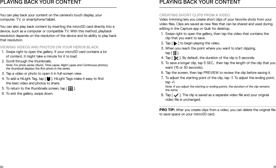 30 31You can play back your content on the camera’s touch display, your computer, TV, or smartphone/tablet.You can also play back content by inserting the microSD card directly into a device, such as a computer or compatible TV. With this method, playback resolution depends on the resolution of the device and its ability to play back that resolution.VIEWING VIDEOS AND PHOTOS ON YOUR HERO6 BLACK1.  Swipe right to open the gallery. If your microSD card contains a lot  of content, it might take a minute for it to load. 2.  Scroll through the thumbnails. Note: For photo series (Burst, Time Lapse, Night Lapse and Continuous photos),  the thumbnail displays the rst photo in the series.3.  Tap a video or photo to open it in full-screen view.4.  To add a HiLight Tag, tap [  ]. HiLight Tags make it easy to nd  the best video and photos to share.5.  To return to the thumbnails screen, tap [  ].6.  To exit the gallery, swipe down.PLAYING BACK YOUR CONTENTCREATING SHORT CLIPS FROM A VIDEOVideo trimming lets you create short clips of your favorite shots from your video les. Clips are saved as new les that can be shared and used during editing in the Capture app or Quik for desktop. 1.  Swipe right to open the gallery, then tap the video that contains the  clip that you want to save.2.  Tap [   ] to begin playing the video.3.  When you reach the point where you want to start clipping,  tap [   ].4.  Tap [   ]. By default, the duration of the clip is 5 seconds. 5.  To save a longer clip, tap 5 SEC,  then tap the length of the clip that you want (15 or 30 seconds). 6.  Tap the screen, then tap PREVIEW to review the clip before saving it.7.  To adjust the starting point of the clip, tap -1. To adjust the ending point, tap +1. Note: If you adjust the starting or ending points, the duration of the clip remains the same.8.  Tap [   ]. The clip is saved as a separate video le and your original video le is unchanged. PRO TIP: After you create clips from a video, you can delete the original le to save space on your microSD card.PLAYING BACK YOUR CONTENT