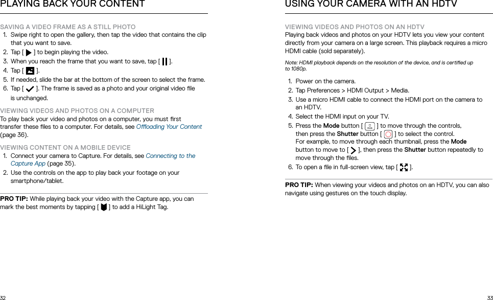 32 33SAVING A VIDEO FRAME AS A STILL PHOTO1.  Swipe right to open the gallery, then tap the video that contains the clip that you want to save.2.  Tap [   ] to begin playing the video.3.  When you reach the frame that you want to save, tap [   ].4.  Tap [   ]. 5.  If needed, slide the bar at the bottom of the screen to select the frame.6.  Tap [   ]. The frame is saved as a photo and your original video le  is unchanged. VIEWING VIDEOS AND PHOTOS ON A COMPUTERTo play back your video and photos on a computer, you must rst  transfer these les to a computer. For details, see Ooading Your Content (page 36).VIEWING CONTENT ON A MOBILE DEVICE1.  Connect your camera to Capture. For details, see Connecting to the Capture App (page 35).2.  Use the controls on the app to play back your footage on your smartphone/tablet.PRO TIP: While playing back your video with the Capture app, you can mark the best moments by tapping [   ] to add a HiLight Tag.PLAYING BACK YOUR CONTENTVIEWING VIDEOS AND PHOTOS ON AN HDTVPlaying back videos and photos on your HDTV lets you view your content directly from your camera on a large screen. This playback requires a micro HDMI cable (sold separately).Note: HDMI playback depends on the resolution of the device, and is certied up  to 1080p.1.  Power on the camera.2.  Tap Preferences &gt; HDMI Output &gt; Media. 3.  Use a micro HDMI cable to connect the HDMI port on the camera to an HDTV.4.  Select the HDMI input on your TV.5.  Press the Mode button [   ] to move through the controls,  then press the Shutter button [   ] to select the control.  For example, to move through each thumbnail, press the Mode  button to move to [   ], then press the Shutter button repeatedly to move through the les.6.  To open a le in full-screen view, tap [  ].PRO TIP: When viewing your videos and photos on an HDTV, you can also navigate using gestures on the touch display.USING YOUR CAMERA WITH AN HDTV