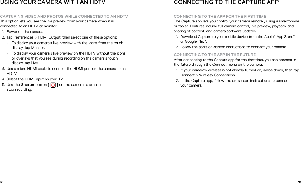 34 35CONNECTING TO THE APP FOR THE FIRST TIMEThe Capture app lets you control your camera remotely using a smartphone or tablet. Features include full camera control, live preview, playback and sharing of content, and camera software updates. 1.  Download Capture to your mobile device from the Apple© App Store© or Google Play™.2.  Follow the app&apos;s on-screen instructions to connect your camera. CONNECTING TO THE APP IN THE FUTUREAfter connecting to the Capture app for the rst time, you can connect in the future through the Connect menu on the camera.1.  If your camera’s wireless is not already turned on, swipe down, then tap Connect &gt; Wireless Connections. 2. In the Capture app, follow the on-screen instructions to connect  your camera. CONNECTING TO THE CAPTURE APPCAPTURING VIDEO AND PHOTOS WHILE CONNECTED TO AN HDTVThis option lets you see the live preview from your camera when it is connected to an HDTV or monitor.  1.  Power on the camera.2.  Tap Preferences &gt; HDMI Output, then select one of these options:•  To display your camera’s live preview with the icons from the touch display, tap Monitor.•  To display your camera’s live preview on the HDTV without the icons or overlays that you see during recording on the camera’s touch display, tap Live.3.  Use a micro HDMI cable to connect the HDMI port on the camera to an HDTV.4.  Select the HDMI input on your TV.5. Use the Shutter button [   ] on the camera to start and  stop recording.USING YOUR CAMERA WITH AN HDTV