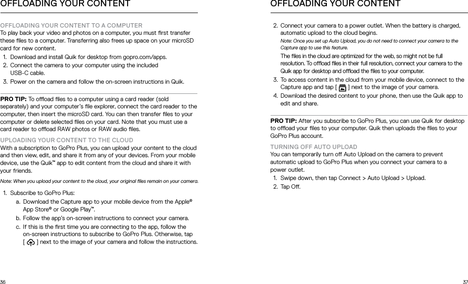 36 37OFFLOADING YOUR CONTENT TO A COMPUTER To play back your video and photos on a computer, you must rst transfer these les to a computer. Transferring also frees up space on your microSD card for new content.1.  Download and install Quik for desktop from gopro.com/apps.2.  Connect the camera to your computer using the included  USB-C cable. 3.  Power on the camera and follow the on-screen instructions in Quik.PRO TIP: To ooad les to a computer using a card reader (sold separately) and your computer’s le explorer, connect the card reader to the computer, then insert the microSD card. You can then transfer les to your computer or delete selected les on your card. Note that you must use a card reader to ooad RAW photos or RAW audio les.UPLOADING YOUR CONTENT TO THE CLOUDWith a subscription to GoPro Plus, you can upload your content to the cloud and then view, edit, and share it from any of your devices. From your mobile device, use the Quik™ app to edit content from the cloud and share it with your friends. Note: When you upload your content to the cloud, your original les remain on your camera.1.  Subscribe to GoPro Plus:a.  Download the Capture app to your mobile device from the Apple© App Store© or Google Play™.b.  Follow the app’s on-screen instructions to connect your camera.c.  If this is the rst time you are connecting to the app, follow the  on-screen instructions to subscribe to GoPro Plus. Otherwise, tap  [   ] next to the image of your camera and follow the instructions.OFFLOADING YOUR CONTENT OFFLOADING YOUR CONTENT2.  Connect your camera to a power outlet. When the battery is charged, automatic upload to the cloud begins.Note: Once you set up Auto Upload, you do not need to connect your camera to the Capture app to use this feature.The les in the cloud are optimized for the web, so might not be full resolution. To ooad les in their full resolution, connect your camera to the Quik app for desktop and ooad the les to your computer.3.  To access content in the cloud from your mobile device, connect to the Capture app and tap [   ] next to the image of your camera.4.  Download the desired content to your phone, then use the Quik app to edit and share.PRO TIP: After you subscribe to GoPro Plus, you can use Quik for desktop to ooad your les to your computer. Quik then uploads the les to your GoPro Plus account.TURNING OFF AUTO UPLOADYou can temporarily turn o Auto Upload on the camera to prevent automatic upload to GoPro Plus when you connect your camera to a  power outlet.1.  Swipe down, then tap Connect &gt; Auto Upload &gt; Upload.2.  Tap O.