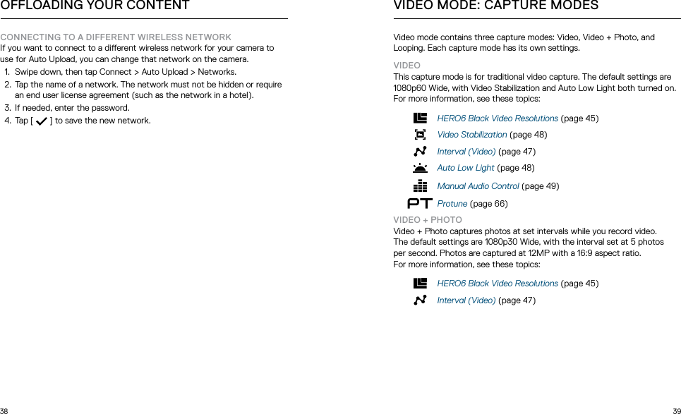 38 39OFFLOADING YOUR CONTENTCONNECTING TO A DIFFERENT WIRELESS NETWORKIf you want to connect to a dierent wireless network for your camera to use for Auto Upload, you can change that network on the camera.1.  Swipe down, then tap Connect &gt; Auto Upload &gt; Networks.2.  Tap the name of a network. The network must not be hidden or require an end user license agreement (such as the network in a hotel).3.  If needed, enter the password.4.  Tap [   ] to save the new network.Video mode contains three capture modes: Video, Video + Photo, and Looping. Each capture mode has its own settings.VIDEOThis capture mode is for traditional video capture. The default settings are 1080p60 Wide, with Video Stabilization and Auto Low Light both turned on. For more information, see these topics:HERO6 Black Video Resolutions (page 45)Video Stabilization (page 48)Interval (Video) (page 47)Auto Low Light (page 48)Manual Audio Control (page 49)Protune (page 66)VIDEO + PHOTOVideo + Photo captures photos at set intervals while you record video.  The default settings are 1080p30 Wide, with the interval set at 5 photos  per second. Photos are captured at 12MP with a 16:9 aspect ratio.  For more information, see these topics:HERO6 Black Video Resolutions (page 45)Interval (Video) (page 47) VIDEO MODE: CAPTURE MODES