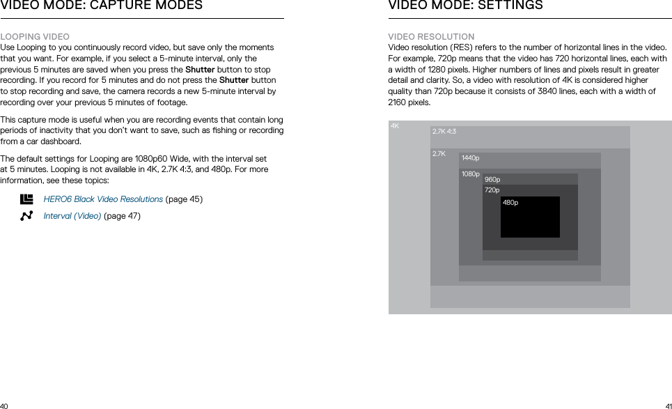 40 41LOOPING VIDEOUse Looping to you continuously record video, but save only the moments that you want. For example, if you select a 5-minute interval, only the previous 5 minutes are saved when you press the Shutter button to stop recording. If you record for 5 minutes and do not press the Shutter button to stop recording and save, the camera records a new 5-minute interval by recording over your previous 5 minutes of footage. This capture mode is useful when you are recording events that contain long periods of inactivity that you don’t want to save, such as shing or recording from a car dashboard. The default settings for Looping are 1080p60 Wide, with the interval set at 5 minutes. Looping is not available in 4K, 2.7K 4:3, and 480p. For more information, see these topics: HERO6 Black Video Resolutions (page 45)Interval (Video) (page 47)VIDEO MODE: CAPTURE MODESVIDEO RESOLUTIONVideo resolution (RES) refers to the number of horizontal lines in the video. For example, 720p means that the video has 720 horizontal lines, each with a width of 1280 pixels. Higher numbers of lines and pixels result in greater detail and clarity. So, a video with resolution of 4K is considered higher quality than 720p because it consists of 3840 lines, each with a width of 2160 pixels. VIDEO MODE: SETTINGS4K 2.7K 4:32.7K 1440p1080p 960p720p480p