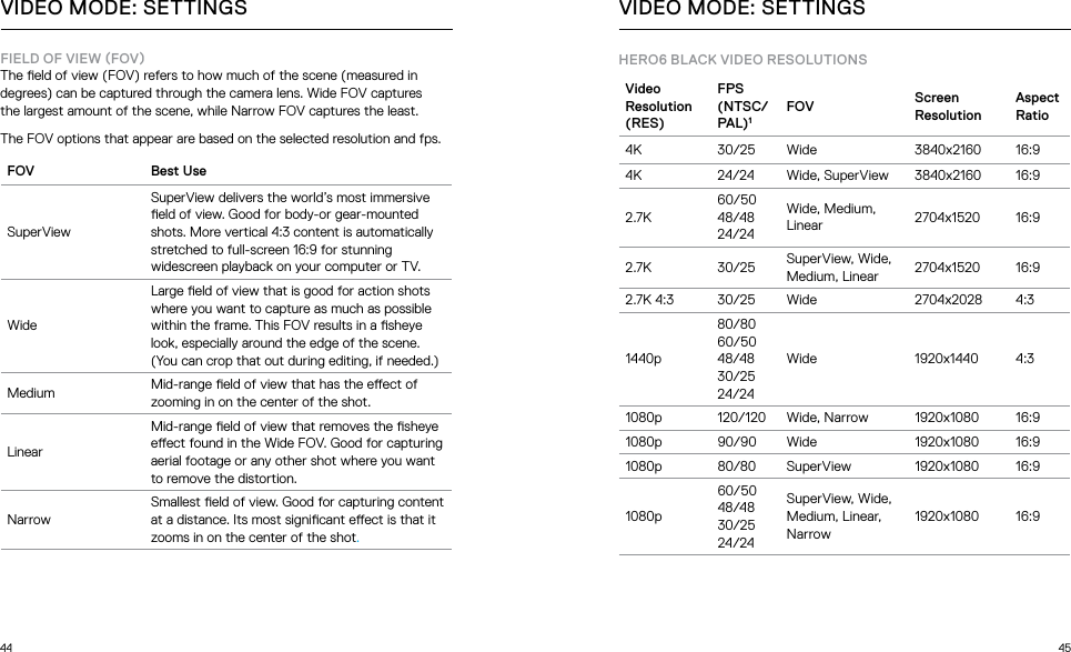 44 45FIELD OF VIEW FOVThe eld of view (FOV) refers to how much of the scene (measured in degrees) can be captured through the camera lens. Wide FOV captures  the largest amount of the scene, while Narrow FOV captures the least.The FOV options that appear are based on the selected resolution and fps.FOV Best UseSuperViewSuperView delivers the world’s most immersive eld of view. Good for body-or gear-mounted shots. More vertical 4:3 content is automatically stretched to full-screen 16:9 for stunning widescreen playback on your computer or TV.WideLarge eld of view that is good for action shots where you want to capture as much as possible within the frame. This FOV results in a sheye look, especially around the edge of the scene. (You can crop that out during editing, if needed.)Medium Mid-range eld of view that has the eect of zooming in on the center of the shot.LinearMid-range eld of view that removes the sheye eect found in the Wide FOV. Good for capturing aerial footage or any other shot where you want to remove the distortion.NarrowSmallest eld of view. Good for capturing content at a distance. Its most signicant eect is that it zooms in on the center of the shot.VIDEO MODE: SETTINGSHERO6 BLACK VIDEO RESOLUTIONS Video Resolution (RES)FPS (NTSC/PAL)1FOV Screen  ResolutionAspect Ratio4K  30/25 Wide 3840x2160 16:94K 24/24 Wide, SuperView 3840x2160 16:92.7K60/50 48/48 24/24Wide, Medium, Linear 2704x1520 16:92.7K 30/25 SuperView, Wide, Medium, Linear 2704x1520 16:92.7K 4:3 30/25 Wide 2704x2028 4:31440p80/80 60/50 48/48 30/25 24/24Wide 1920x1440 4:31080p 120/120 Wide, Narrow 1920x1080 16:91080p 90/90 Wide 1920x1080 16:91080p 80/80 SuperView 1920x1080 16:91080p60/50 48/48 30/25 24/24SuperView, Wide, Medium, Linear, Narrow1920x1080 16:9VIDEO MODE: SETTINGS