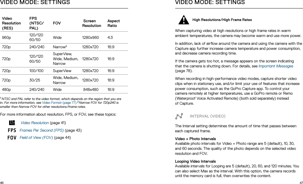 46 47Video  Resolution (RES)FPS (NTSC/PAL)FOV  Screen  ResolutionAspect Ratio960p 120/120 60/50 Wide 1280x960 4:3720p 240/240 Narrow21280x720 16:9720p 120/120 60/50SuperView, Wide, Medium, Narrow1280x720 16:9720p 100/100 SuperView 1280x720 16:9720p 30/25 Wide, Medium, Narrow 1280x720 16:9480p 240/240 Wide  848x480 16:9 1 NTSC and PAL refer to the video format, which depends on the region that you are in. For more information, see Video Format (page 77).2 Narrow FOV for 720p240 is smaller than Narrow FOV for other resolutions/frame rates.For more information about resolution, FPS, or FOV, see these topics: Video Resolution (page 41)Frames Per Second (FPS) (page 43)Field of View (FOV) (page 44)VIDEO MODE: SETTINGSHigh Resolutions/High Frame Rates When capturing video at high resolutions or high frame rates in warm ambient temperatures, the camera may become warm and use more power.In addition, lack of airow around the camera and using the camera with the Capture app further increase camera temperature and power consumption, and decrease camera recording time.If the camera gets too hot, a message appears on the screen indicating thatthecamerais shutting down. For details, see Important Messages (page 78).When recording in high-performance video modes, capture shorter video clips when in stationary use, and/or limit your use of features that increase power consumption, such as the GoPro Capture app. To control your camera remotely at higher temperatures, use a GoPro remote or Remo (Waterproof Voice Activated Remote) (both sold separately) instead  of Capture.INTERVAL VIDEOThe Interval setting determines the amount of time that passes between each captured frame.Video + Photo IntervalsAvailable photo intervals for Video + Photo range are 5 (default), 10, 30, and 60 seconds. The quality of the photo depends on the selected video resolution and FOV. Looping Video IntervalsAvailable intervals for Looping are 5 (default), 20, 60, and 120 minutes. You can also select Max as the interval. With this option, the camera records until the memory card is full, then overwrites the content.VIDEO MODE: SETTINGS