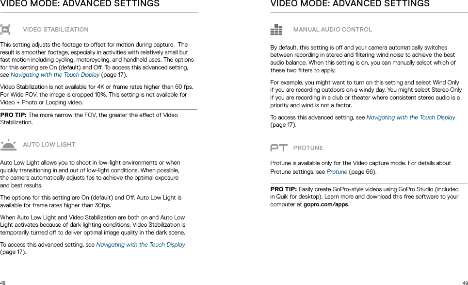 48 49VIDEO STABILIZATIONThis setting adjusts the footage to oset for motion during capture.  The result is smoother footage, especially in activities with relatively small but fast motion including cycling, motorcycling, and handheld uses. The options for this setting are On (default) and O. To access this advanced setting, see Navigating with the Touch Display (page 17).Video Stabilization is not available for 4K or frame rates higher than 60 fps. For Wide FOV, the image is cropped 10%. This setting is not available for Video + Photo or Looping video.PRO TIP: The more narrow the FOV, the greater the eect of Video Stabilization.AUTO LOW LIGHTAuto Low Light allows you to shoot in low-light environments or when quickly transitioning in and out of low-light conditions. When possible,  the camera automatically adjusts fps to achieve the optimal exposure  and best results. The options for this setting are On (default) and O. Auto Low Light is available for frame rates higher than 30fps.When Auto Low Light and Video Stabilization are both on and Auto Low Light activates because of dark lighting conditions, Video Stabilization is temporarily turned o to deliver optimal image quality in the dark scene.To access this advanced setting, see Navigating with the Touch Display (page 17).VIDEO MODE: ADVANCED SETTINGSMANUAL AUDIO CONTROLBy default, this setting is o and your camera automatically switches between recording in stereo and ltering wind noise to achieve the best audio balance. When this setting is on, you can manually select which of these two lters to apply.For example, you might want to turn on this setting and select Wind Only if you are recording outdoors on a windy day. You might select Stereo Only if you are recording in a club or theater where consistent stereo audio is a priority and wind is not a factor.To access this advanced setting, see Navigating with the Touch Display (page 17). PROTUNEProtune is available only for the Video capture mode. For details about Protune settings, see Protune (page 66).PRO TIP: Easily create GoPro-style videos using GoPro Studio (included in Quik for desktop). Learn more and download this free software to your computer at gopro.com/apps.VIDEO MODE: ADVANCED SETTINGS