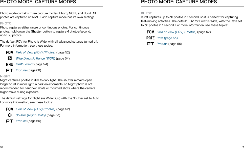 50 51Photo mode contains three capture modes: Photo, Night, and Burst. All photos are captured at 12MP. Each capture mode has its own settings.PHOTOPhoto captures either single or continuous photos. For continuous  photos, hold down the Shutter button to capture 4 photos/second,  up to 30 photos. The default FOV for Photo is Wide, with all advanced settings turned o. For more information, see these topics:Field of View (FOV) (Photos) (page 52)Wide Dynamic Range (WDR) (page 54)RAW Format (page 54)Protune (page 66)NIGHTNight captures photos in dim to dark light. The shutter remains open longer to let in more light in dark environments, so Night photo is not recommended for handheld shots or mounted shots where the camera might move during exposure. The default settings for Night are Wide FOV, with the Shutter set to Auto. For more information, see these topics:Field of View (FOV) (Photos) (page 52)Shutter (Night Photo) (page 53)Protune (page 66)PHOTO MODE: CAPTURE MODESBURSTBurst captures up to 30 photos in 1 second, so it is perfect for capturing fast-moving activities. The default FOV for Burst is Wide, with the Rate set to 30 photos in 1 second. For more information, see these topics:Field of View (FOV) (Photos) (page 52)Rate (page 53)Protune (page 66)PHOTO MODE: CAPTURE MODES